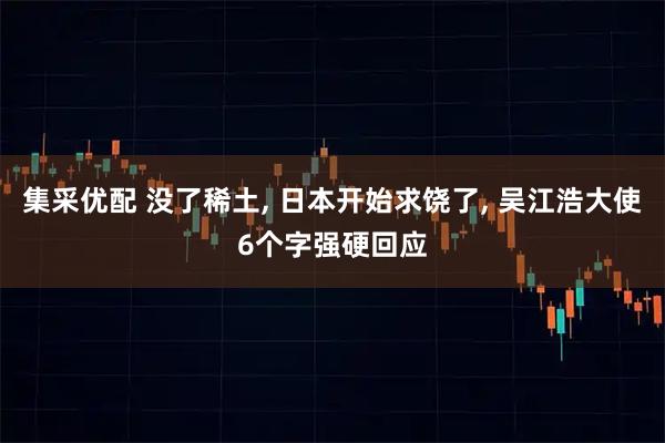 集采优配 没了稀土, 日本开始求饶了, 吴江浩大使6个字强硬回应