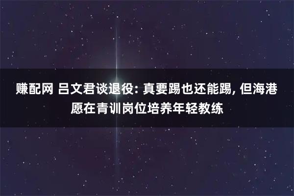 赚配网 吕文君谈退役: 真要踢也还能踢, 但海港愿在青训岗位培养年轻教练