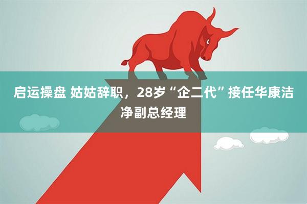启运操盘 姑姑辞职，28岁“企二代”接任华康洁净副总经理