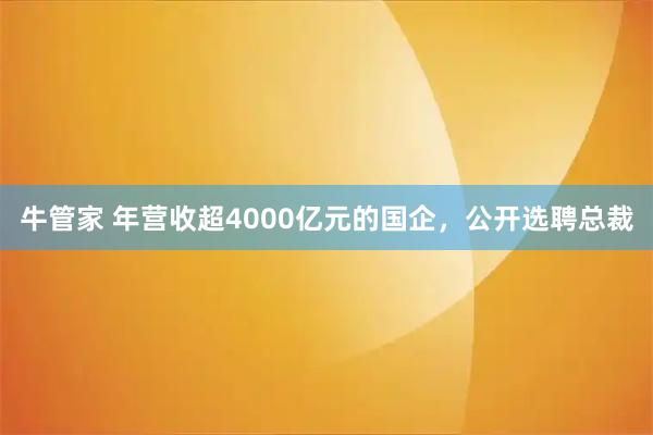 牛管家 年营收超4000亿元的国企，公开选聘总裁