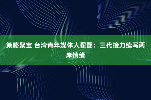 策略聚宝 台湾青年媒体人翟翾：三代接力续写两岸情缘