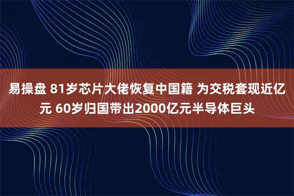 易操盘 81岁芯片大佬恢复中国籍 为交税套现近亿元 60岁归国带出2000亿元半导体巨头