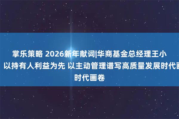 掌乐策略 2026新年献词|华商基金总经理王小刚：以持有人利益为先 以主动管理谱写高质量发展时代画卷