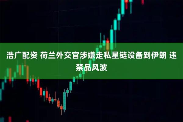 浩广配资 荷兰外交官涉嫌走私星链设备到伊朗 违禁品风波