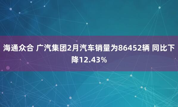 海通众合 广汽集团2月汽车销量为86452辆 同比下降12.43%