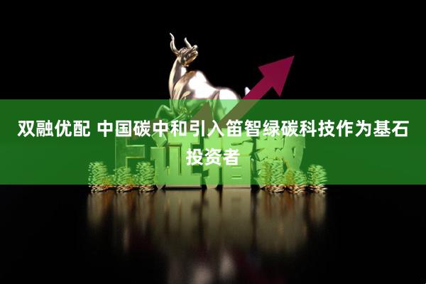 双融优配 中国碳中和引入笛智绿碳科技作为基石投资者