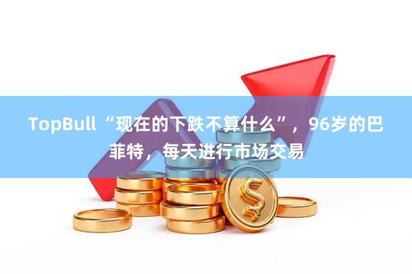 TopBull “现在的下跌不算什么”，96岁的巴菲特，每天进行市场交易