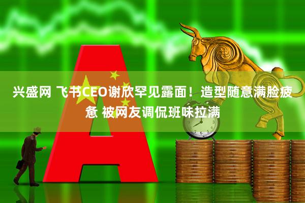 兴盛网 飞书CEO谢欣罕见露面！造型随意满脸疲惫 被网友调侃班味拉满