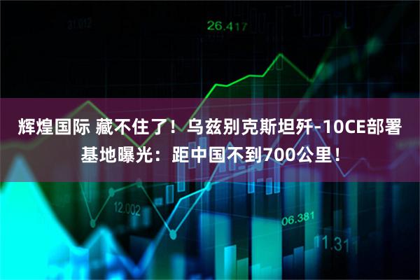 辉煌国际 藏不住了！乌兹别克斯坦歼-10CE部署基地曝光：距中国不到700公里！