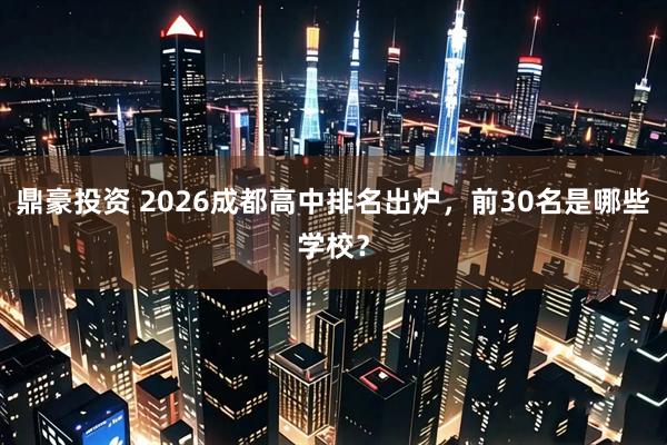 鼎豪投资 2026成都高中排名出炉，前30名是哪些学校？
